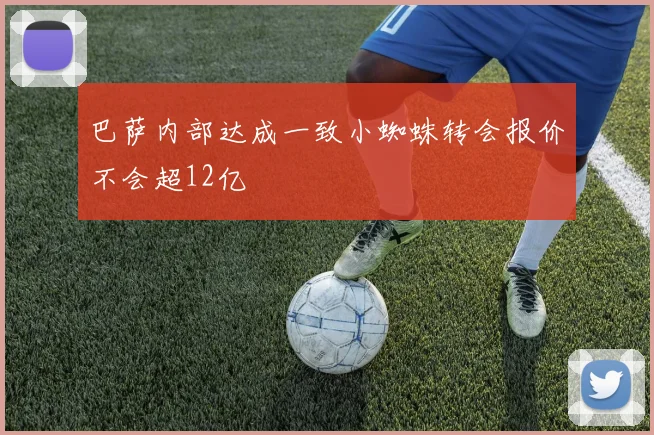 巴萨内部达成一致小蜘蛛转会报价不会超12亿